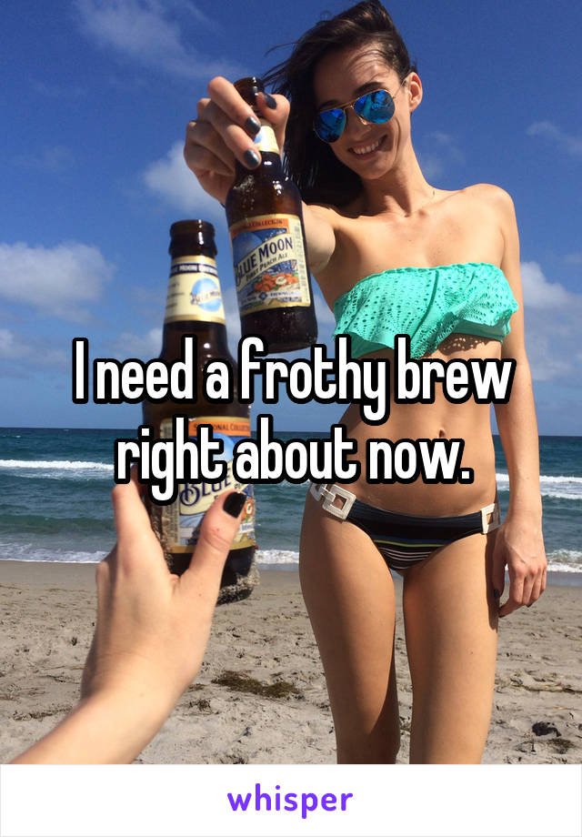 I need a frothy brew right about now.