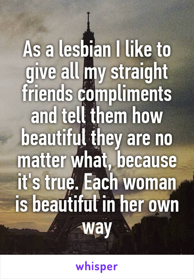 As a lesbian I like to give all my straight friends compliments and tell them how beautiful they are no matter what, because it's true. Each woman is beautiful in her own way