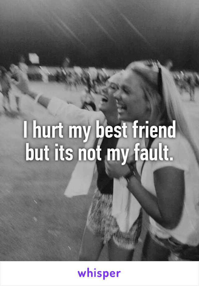 I hurt my best friend but its not my fault.