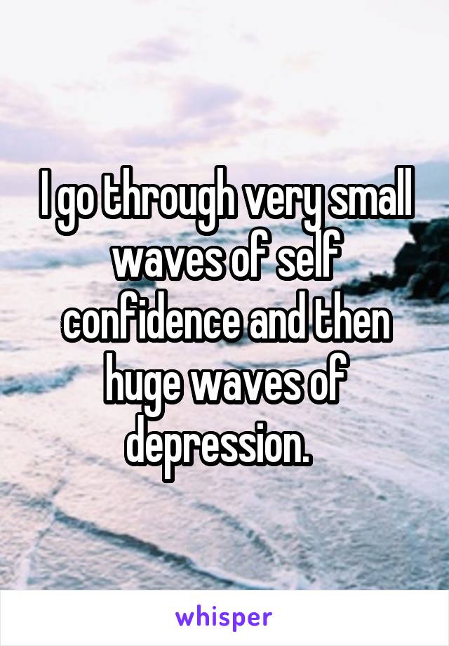 I go through very small waves of self confidence and then huge waves of depression.  