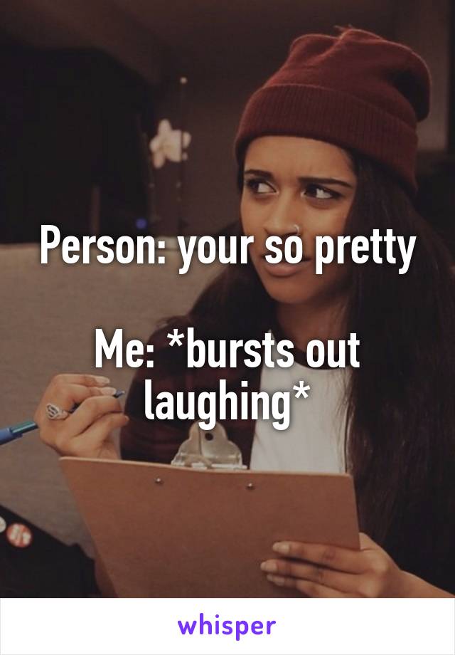 Person: your so pretty

Me: *bursts out laughing*