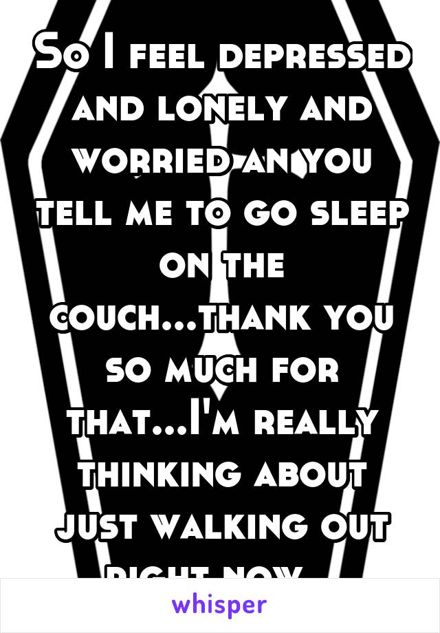 So I feel depressed and lonely and worried an you tell me to go sleep on the couch...thank you so much for that...I'm really thinking about just walking out right now...