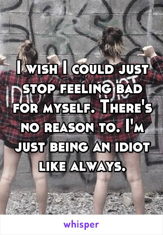 I wish I could just stop feeling bad for myself. There's no reason to. I'm just being an idiot like always.