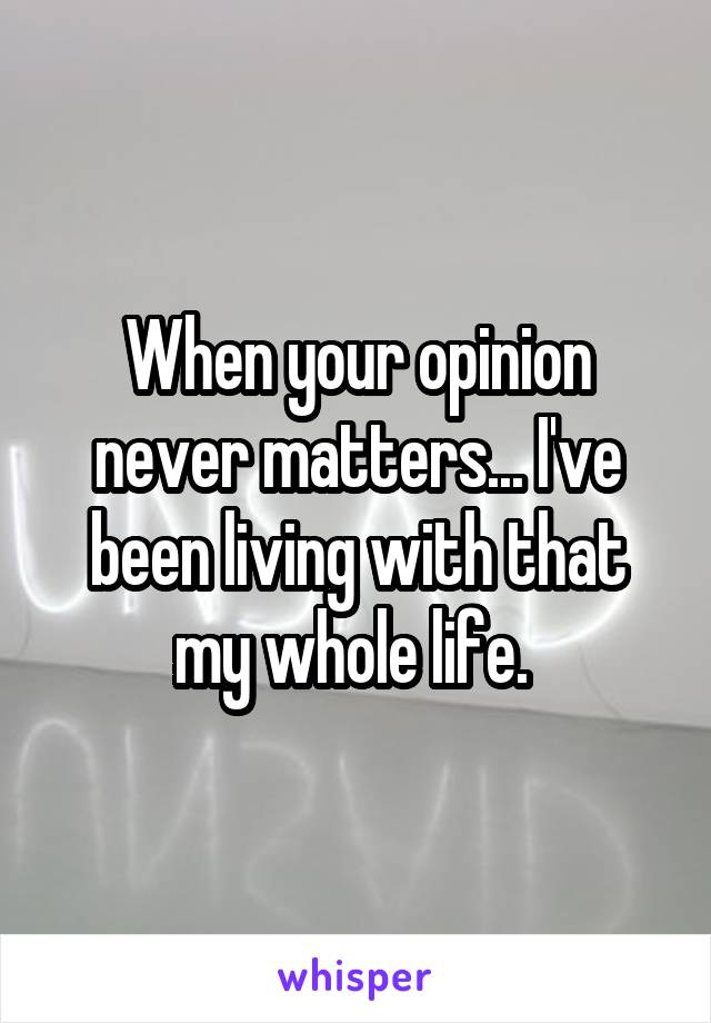 When your opinion never matters... I've been living with that my whole life. 