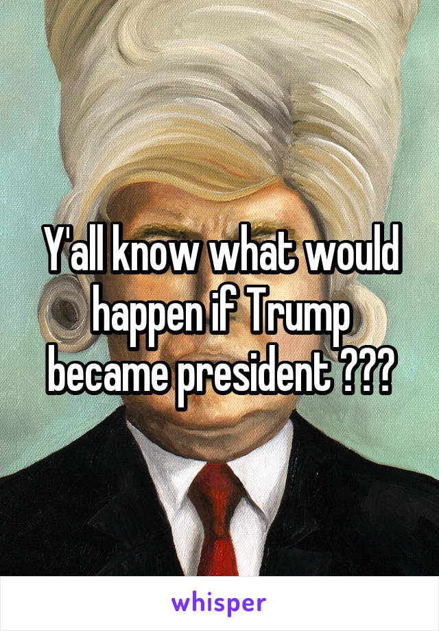 Y'all know what would happen if Trump became president ???