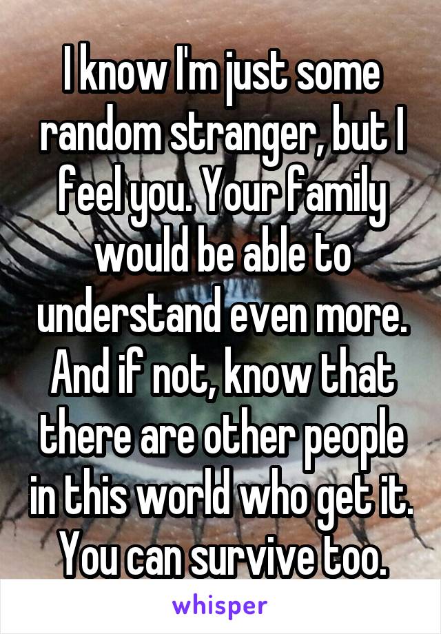 I know I'm just some random stranger, but I feel you. Your family would be able to understand even more. And if not, know that there are other people in this world who get it. You can survive too.