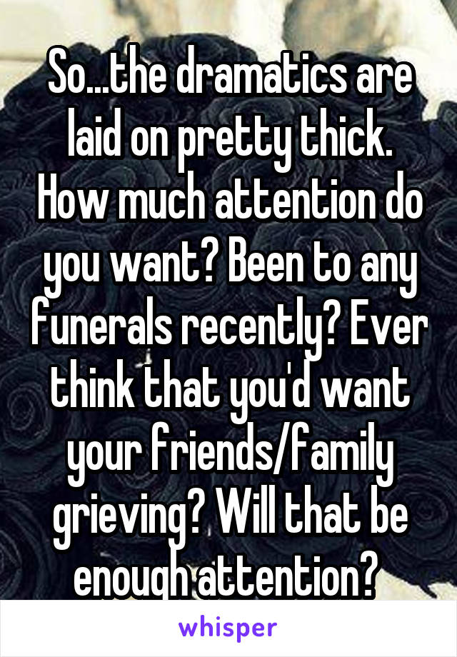 So...the dramatics are laid on pretty thick. How much attention do you want? Been to any funerals recently? Ever think that you'd want your friends/family grieving? Will that be enough attention? 