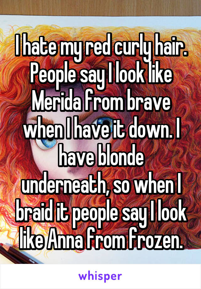 I hate my red curly hair. People say I look like Merida from brave when I have it down. I have blonde underneath, so when I braid it people say I look like Anna from frozen.