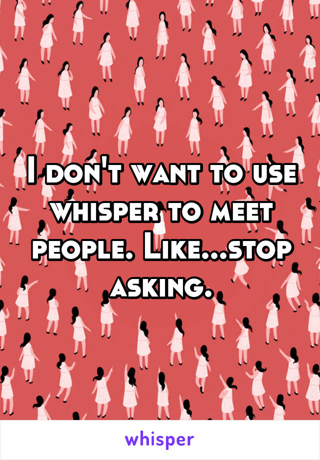 I don't want to use whisper to meet people. Like...stop asking.