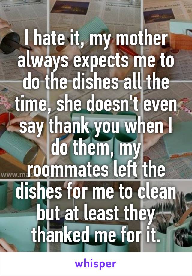 I hate it, my mother always expects me to do the dishes all the time, she doesn't even say thank you when I do them, my roommates left the dishes for me to clean but at least they thanked me for it.