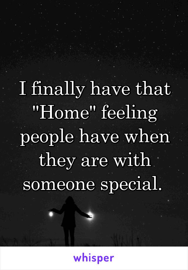 I finally have that "Home" feeling people have when they are with someone special. 