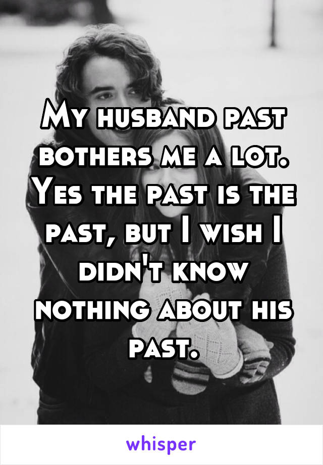 My husband past bothers me a lot. Yes the past is the past, but I wish I didn't know nothing about his past.