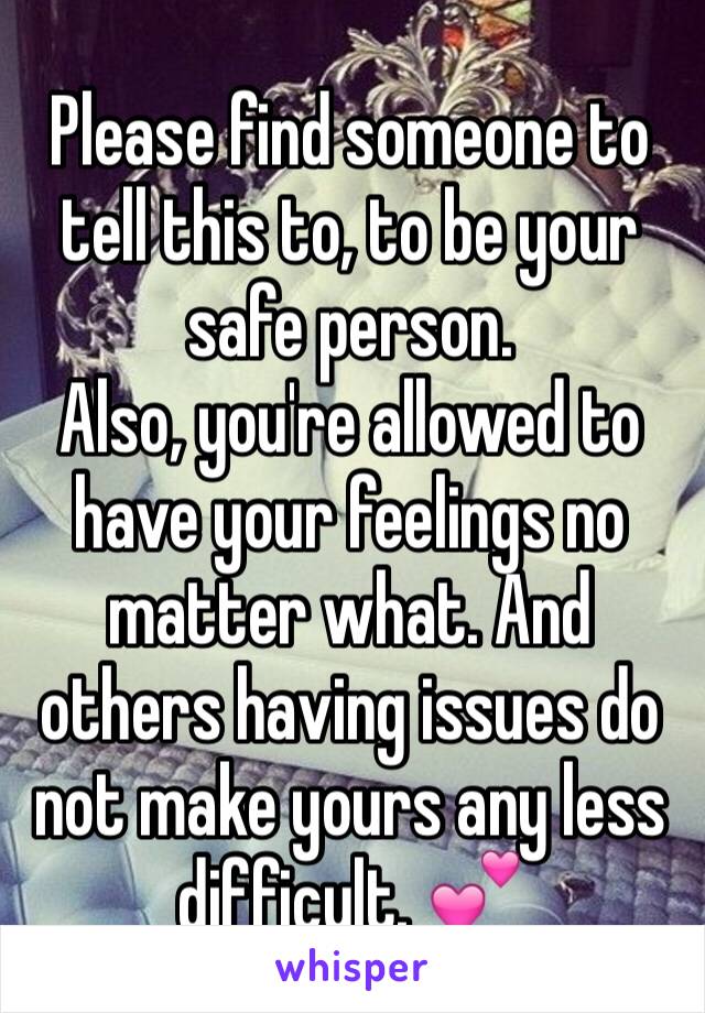 Please find someone to tell this to, to be your safe person. 
Also, you're allowed to have your feelings no matter what. And others having issues do not make yours any less difficult. 💕