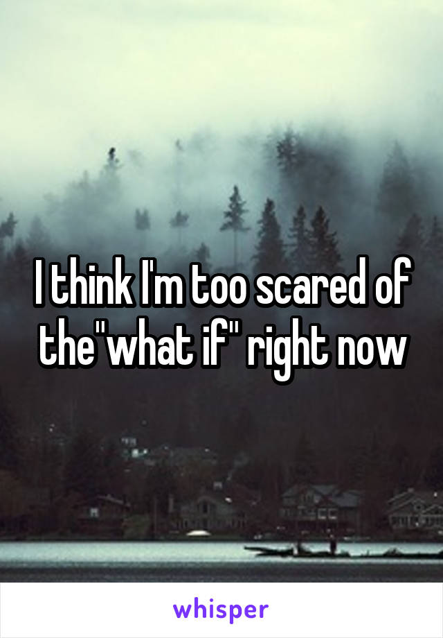 I think I'm too scared of the"what if" right now