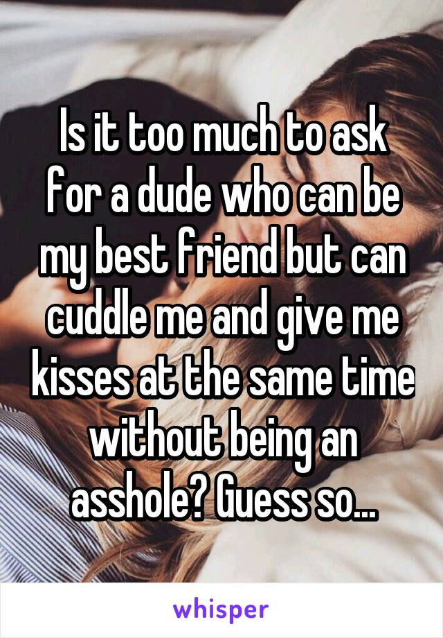 Is it too much to ask for a dude who can be my best friend but can cuddle me and give me kisses at the same time without being an asshole? Guess so...