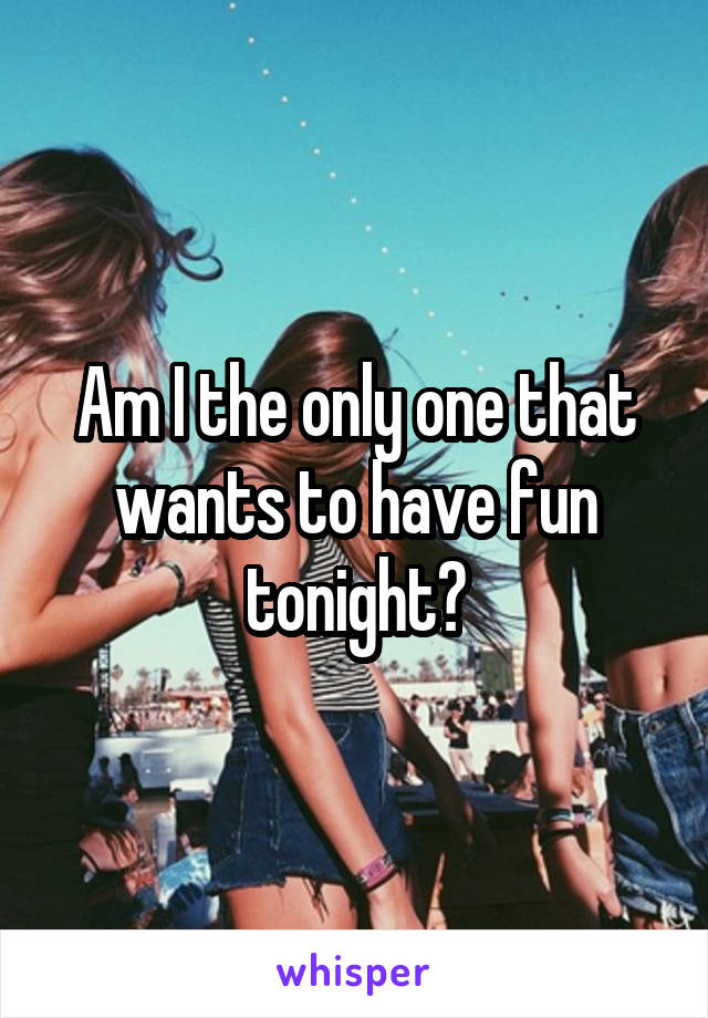 Am I the only one that wants to have fun tonight?