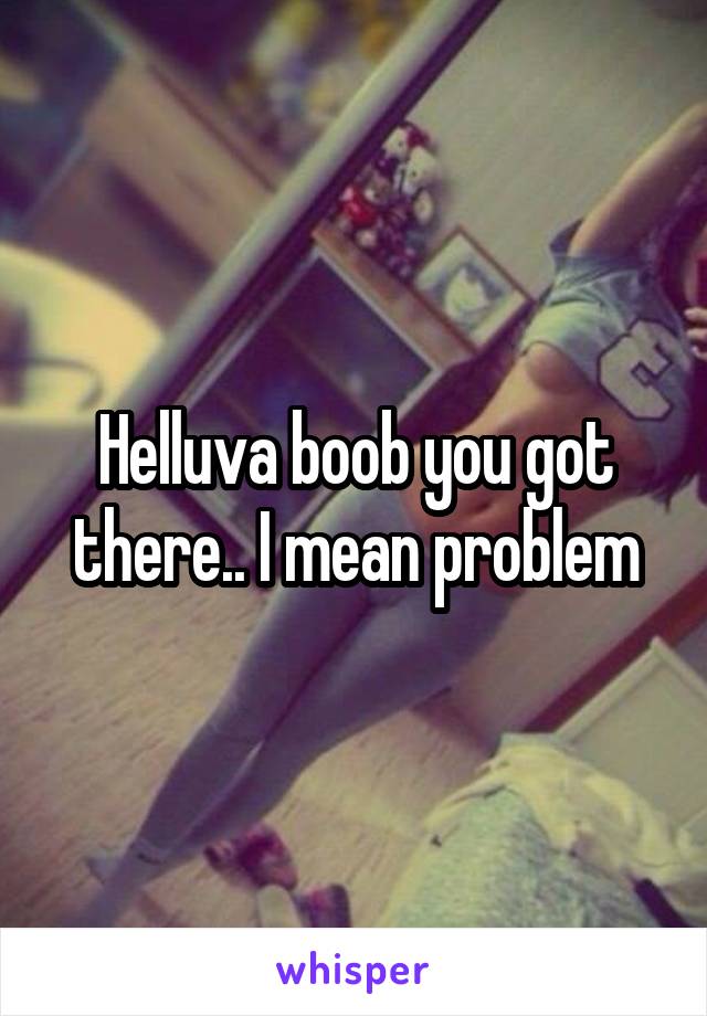 Helluva boob you got there.. I mean problem