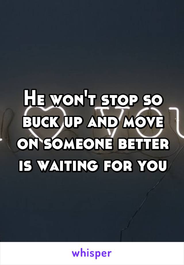 He won't stop so buck up and move on someone better is waiting for you