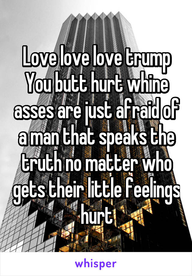 Love love love trump
You butt hurt whine asses are just afraid of a man that speaks the truth no matter who gets their little feelings hurt