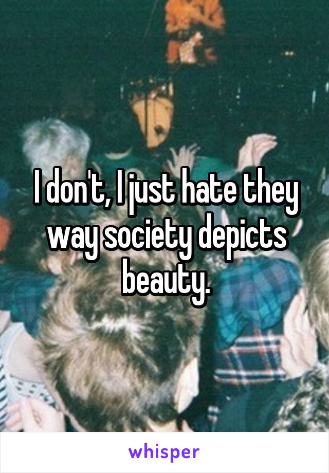 I don't, I just hate they way society depicts beauty.