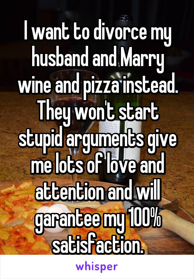 I want to divorce my husband and Marry wine and pizza instead. They won't start stupid arguments give me lots of love and attention and will garantee my 100% satisfaction.