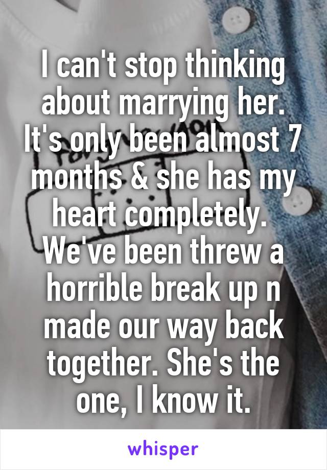 I can't stop thinking about marrying her. It's only been almost 7 months & she has my heart completely.  We've been threw a horrible break up n made our way back together. She's the one, I know it.