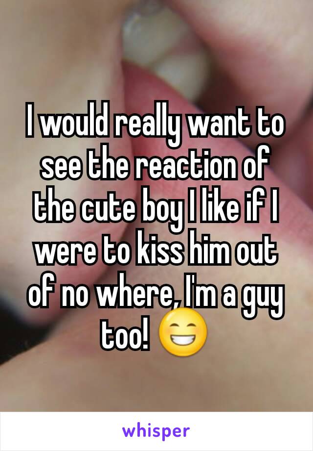 I would really want to see the reaction of the cute boy I like if I were to kiss him out of no where, I'm a guy too! 😁