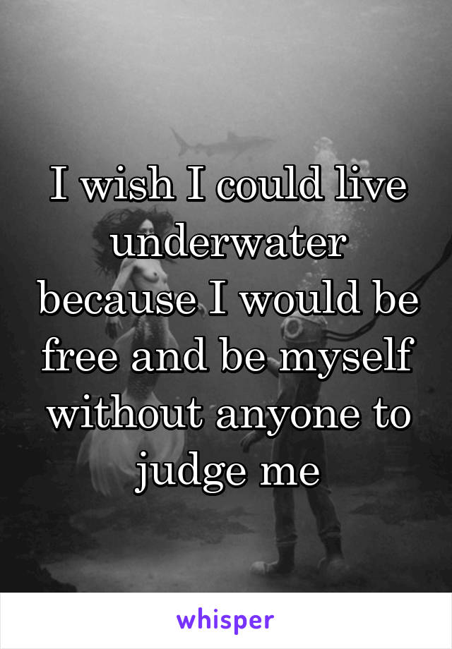 I wish I could live underwater because I would be free and be myself without anyone to judge me