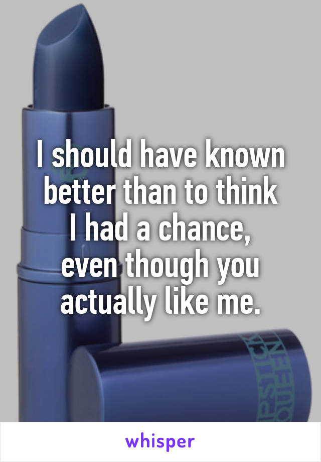 I should have known better than to think
I had a chance,
even though you
actually like me.