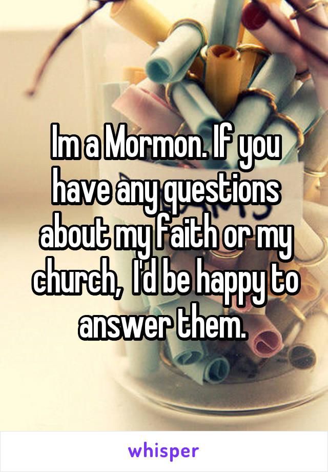 Im a Mormon. If you have any questions about my faith or my church,  I'd be happy to answer them. 