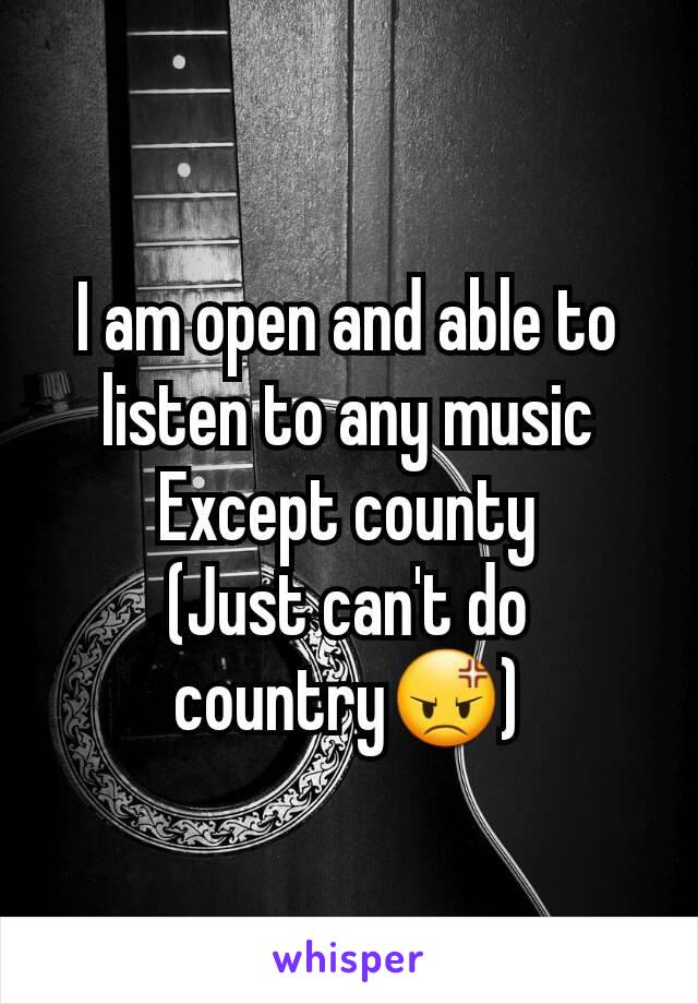 I am open and able to listen to any music Except county
(Just can't do country😡)