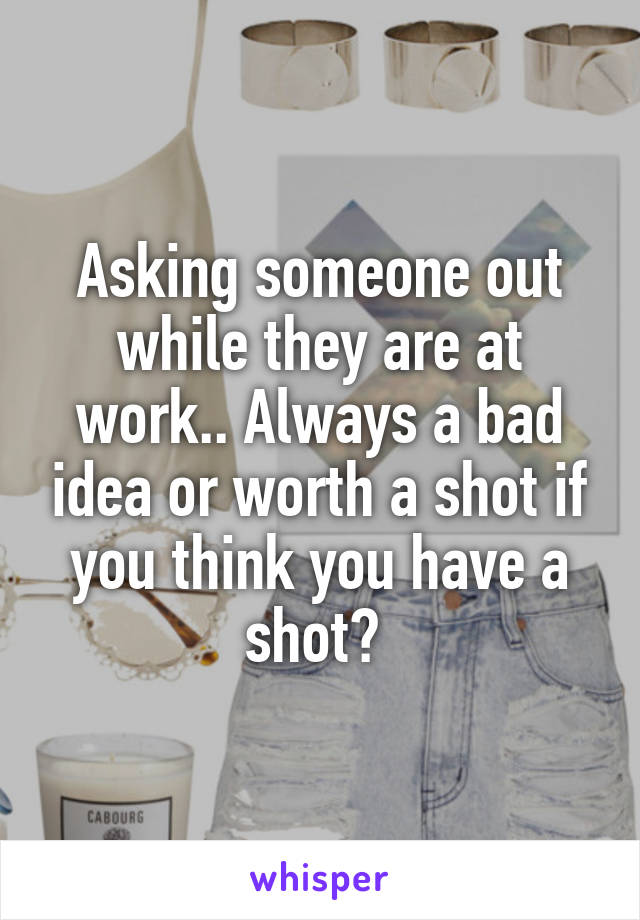 Asking someone out while they are at work.. Always a bad idea or worth a shot if you think you have a shot? 