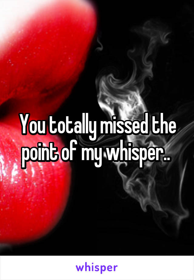 You totally missed the point of my whisper.. 