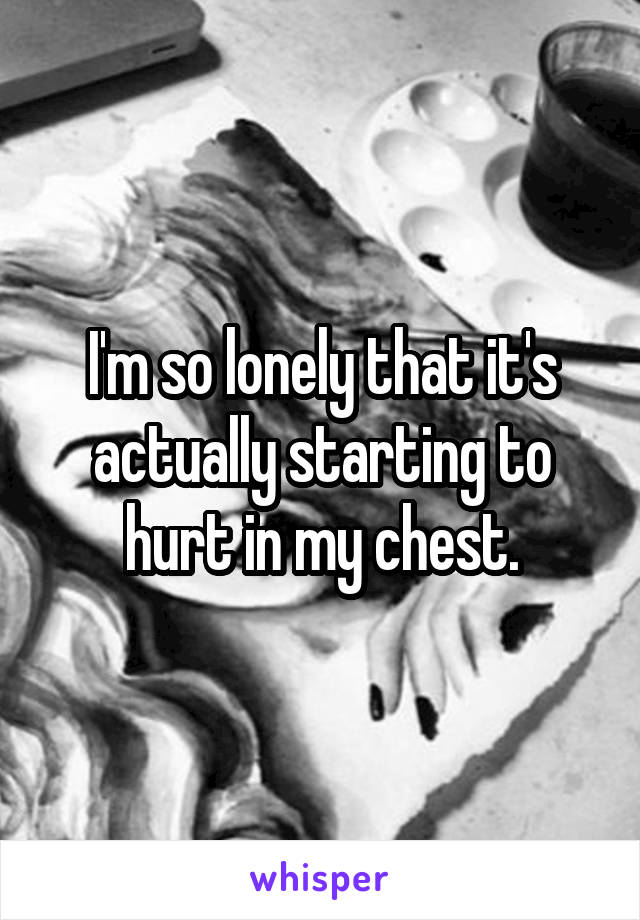 I'm so lonely that it's actually starting to hurt in my chest.