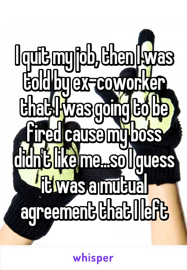 I quit my job, then I was told by ex-coworker that I was going to be fired cause my boss didn't like me...so I guess it was a mutual agreement that I left