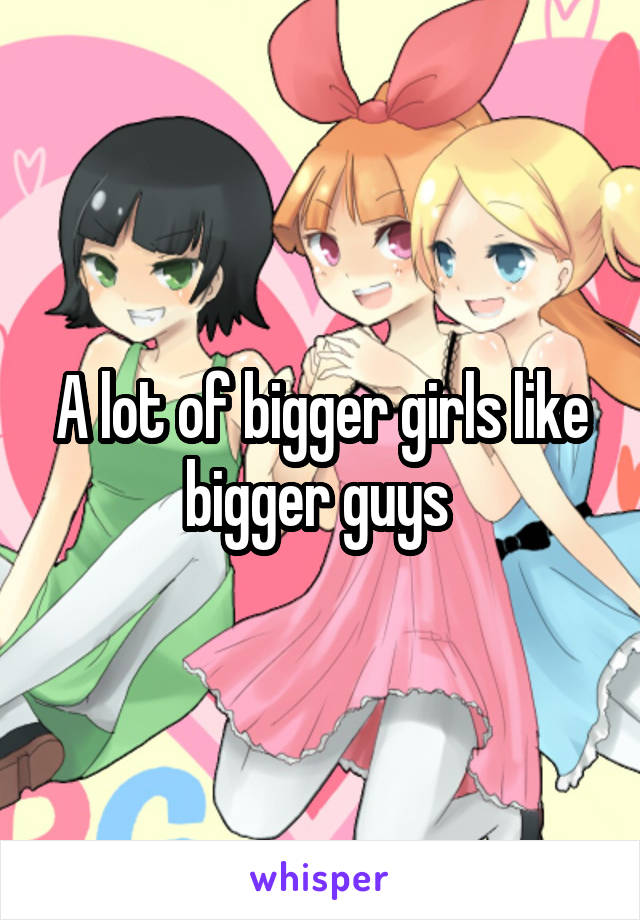 A lot of bigger girls like bigger guys 