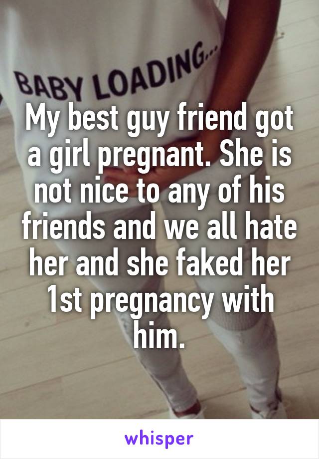 My best guy friend got a girl pregnant. She is not nice to any of his friends and we all hate her and she faked her 1st pregnancy with him.