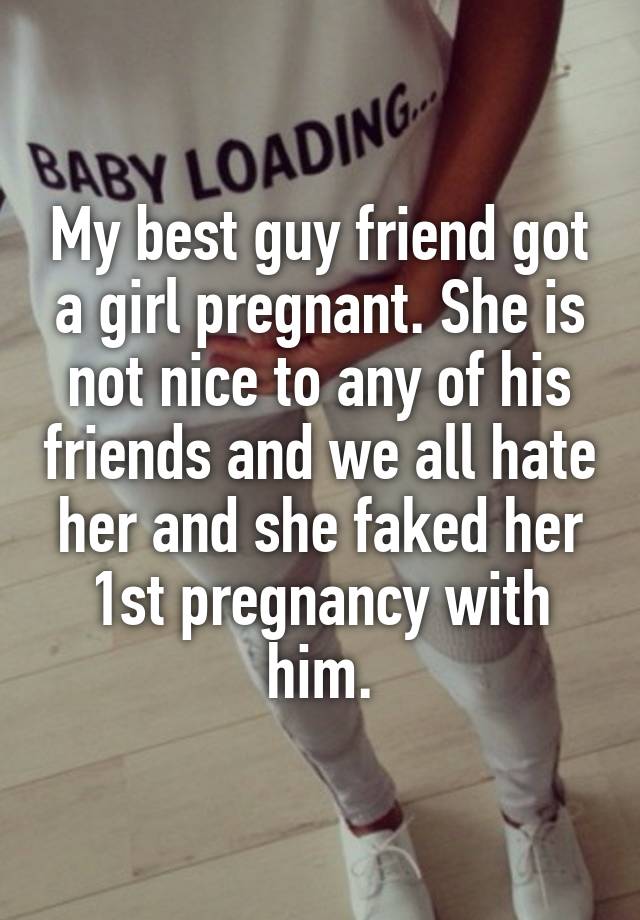 My best guy friend got a girl pregnant. She is not nice to any of his friends and we all hate her and she faked her 1st pregnancy with him.