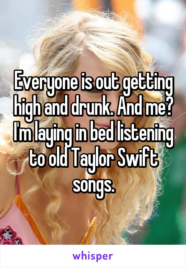 Everyone is out getting high and drunk. And me? I'm laying in bed listening to old Taylor Swift songs.