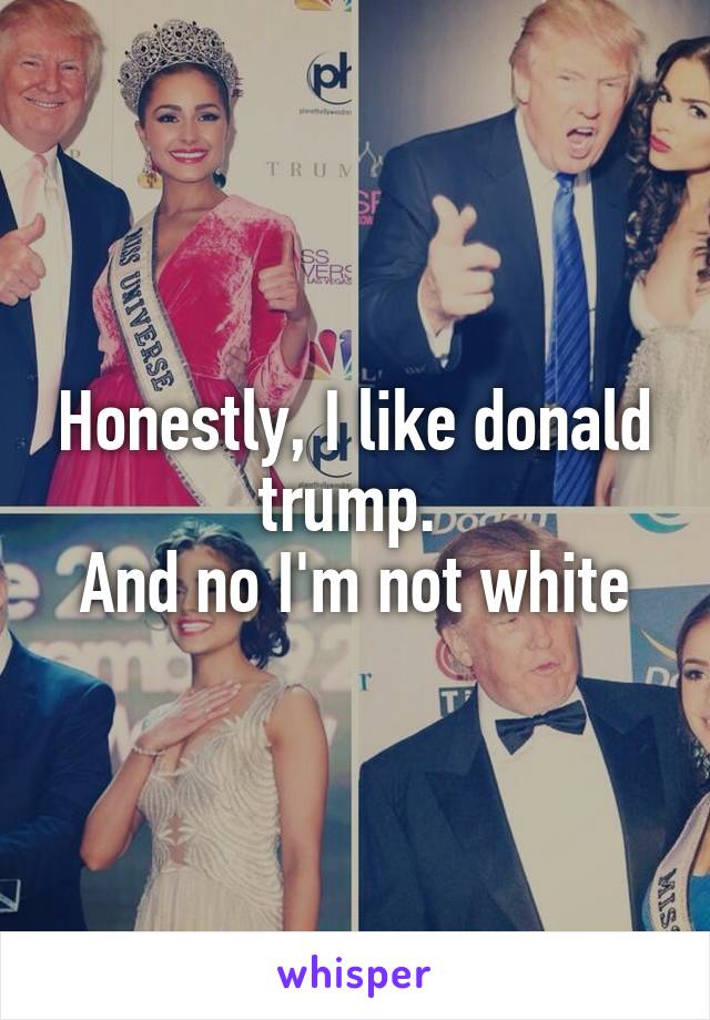 Honestly, I like donald trump. 
And no I'm not white