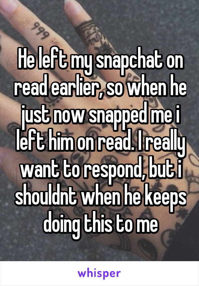 He left my snapchat on read earlier, so when he just now snapped me i left him on read. I really want to respond, but i shouldnt when he keeps doing this to me