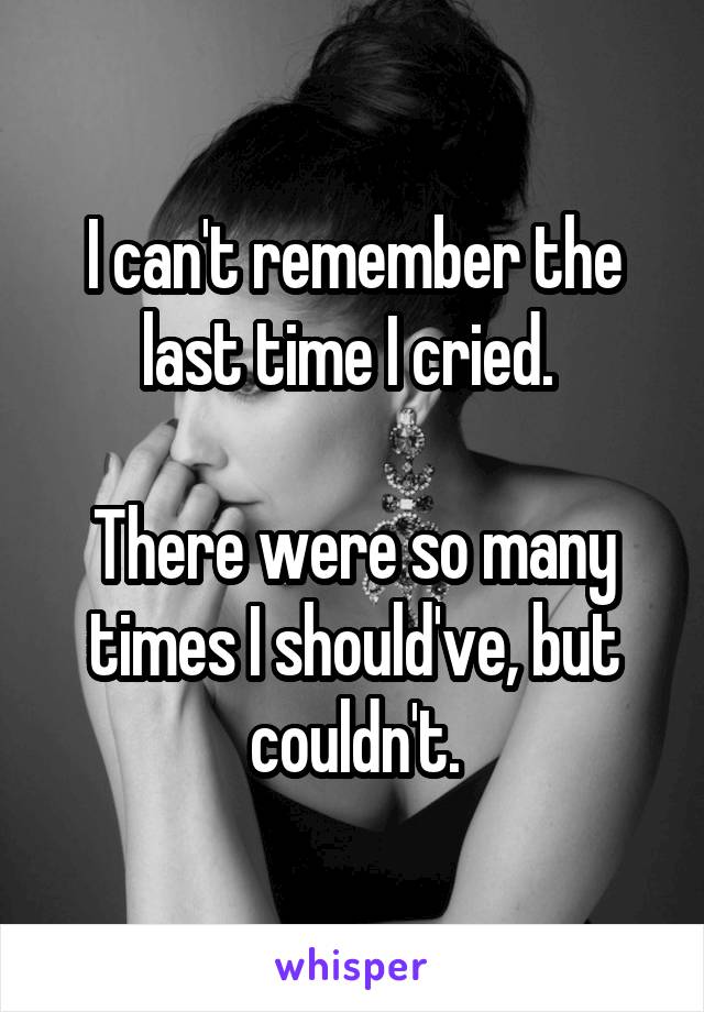 I can't remember the last time I cried. 

There were so many times I should've, but couldn't.