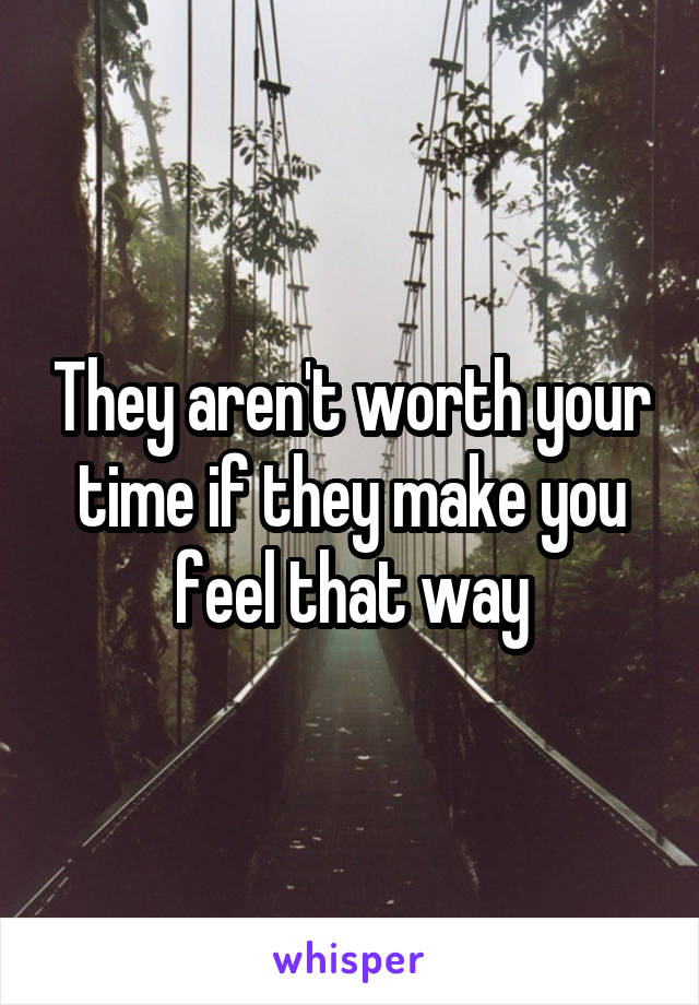 They aren't worth your time if they make you feel that way