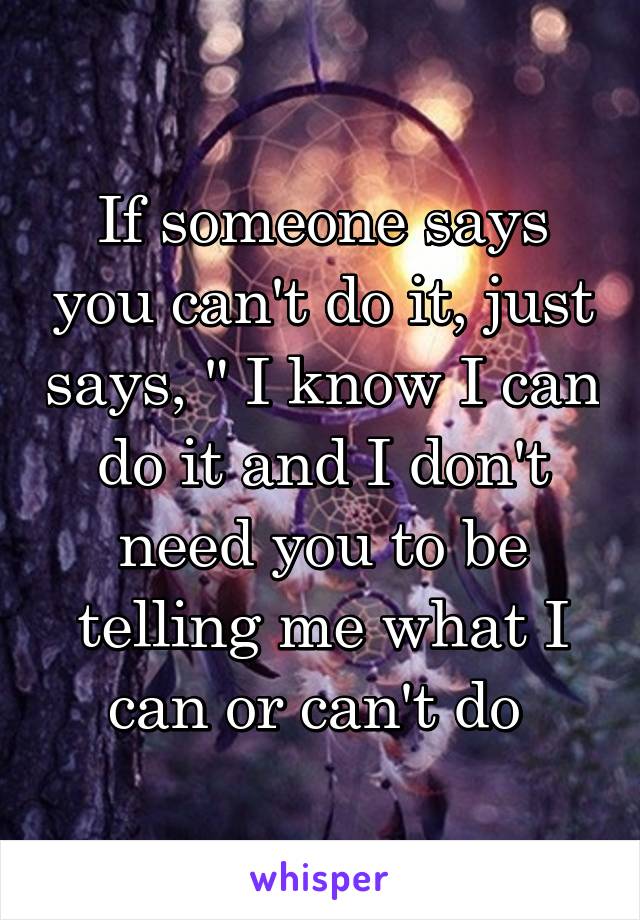 If someone says you can't do it, just says, " I know I can do it and I don't need you to be telling me what I can or can't do 