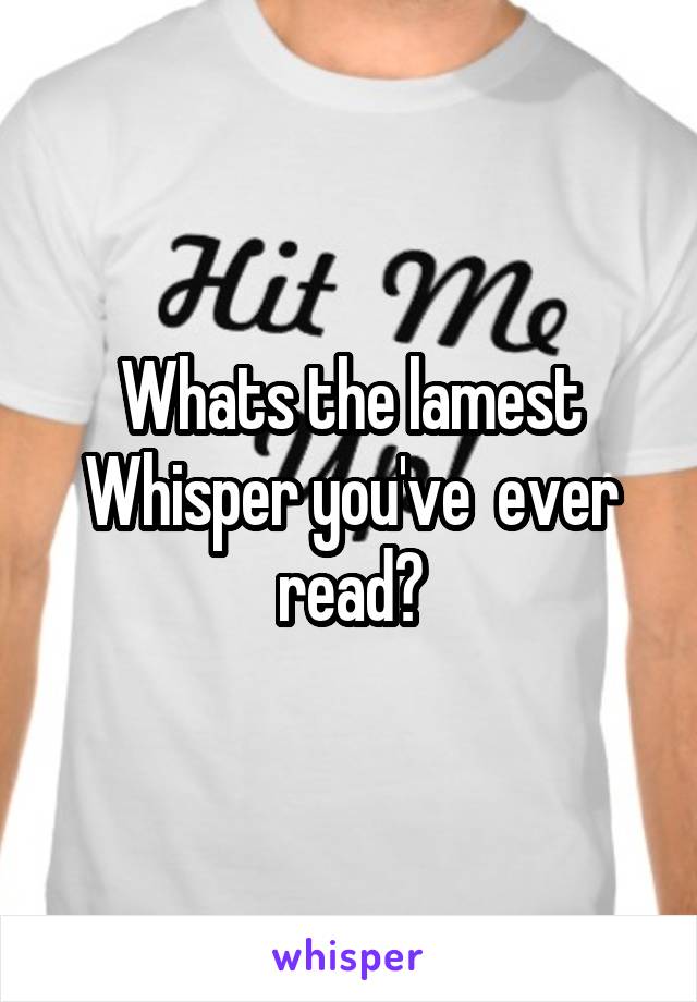 Whats the lamest Whisper you've  ever read?