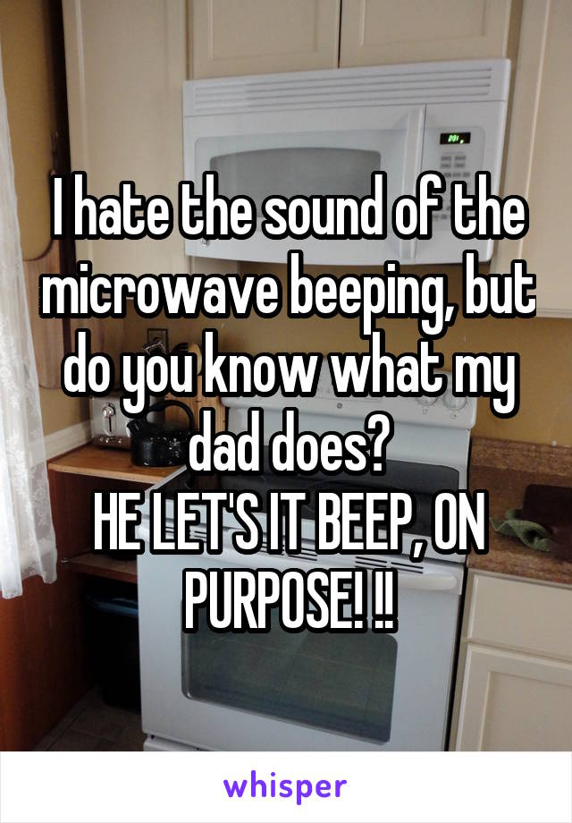 I hate the sound of the microwave beeping, but do you know what my dad does?
HE LET'S IT BEEP, ON PURPOSE! !!