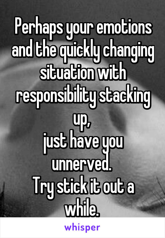 Perhaps your emotions and the quickly changing situation with responsibility stacking up, 
just have you unnerved. 
Try stick it out a while. 