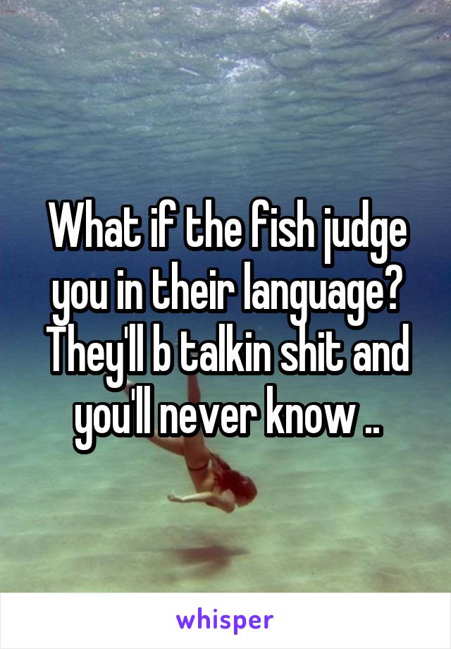 What if the fish judge you in their language? They'll b talkin shit and you'll never know ..