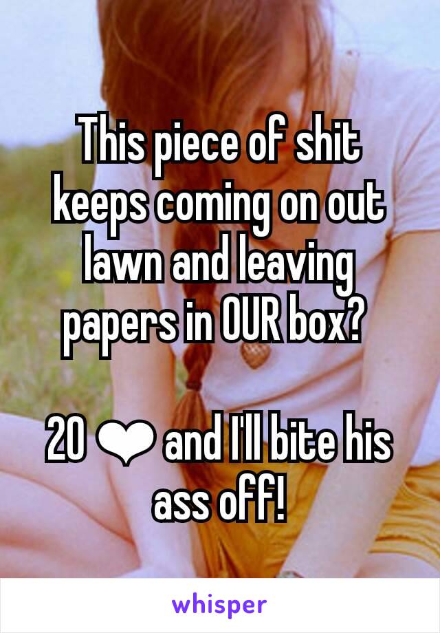 This piece of shit keeps coming on out lawn and leaving papers in OUR box? 

20 ❤ and I'll bite his ass off!