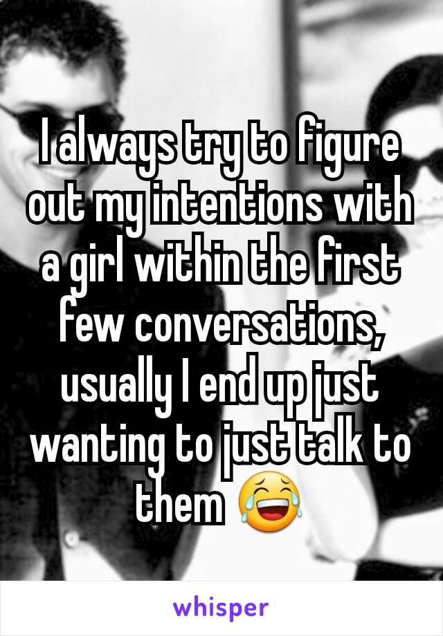 I always try to figure out my intentions with a girl within the first few conversations, usually I end up just wanting to just talk to them 😂